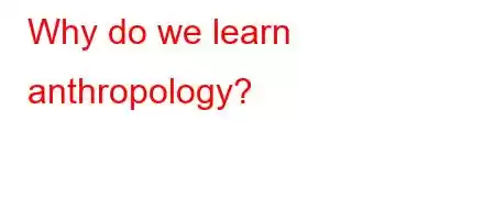 Why do we learn anthropology?