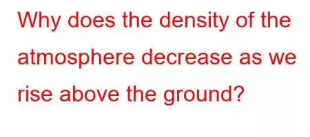 Why does the density of the atmosphere decrease as we rise above the ground?