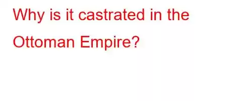 Why is it castrated in the Ottoman Empire