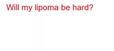 Will my lipoma be hard?