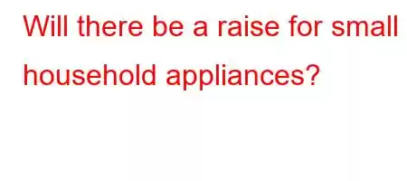 Will there be a raise for small household appliances?